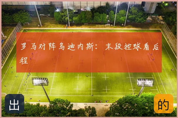 罗马对阵乌迪内斯:末段控球看后程
